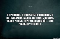 В принципе, я нормально отношусь к поездкам на работу, но ждать восемь часов, чтобы вернуться домой — это реально утомляет.