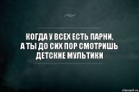 Когда у всех есть парни,
а ты до сих пор смотришь детские мультики