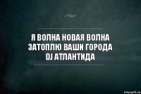 Я волна новая волна
затоплю ваши города
DJ Атлантида