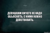 Девушкам ничего не надо объяснять, с ними нужно действовать.