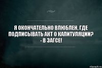 я окончательно влюблен, где подписывать акт о капитуляции?
- в загсе!