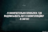 - я окончательно влюблен, где подписывать акт о капитуляции?
- в загсе!