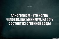 Алкоголизм - это когда человек, как минимум, на 60% состоит из огненной воды