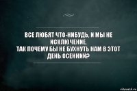 Все любят что-нибудь, и мы не исключение.
Так почему бы не бухнуть нам в этот день осенний?