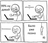 99% ну давай Как заблокировали ?? Почееееммуууу Было уже позно