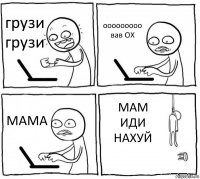 грузи грузи ооооооооо вав ОХ МАМА МАМ ИДИ НАХУЙ