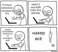 Я только немножко поиграю в TF2 через 2 часа БЛЯ СУКА ЭТО КРУТЯК письмо
ВЫ УВОЛИНЫ СРОБОТЫ ЗА 30 пропущеных дней нахер всё