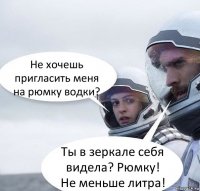 Не хочешь пригласить меня на рюмку водки? Ты в зеркале себя видела? Рюмку! Не меньше литра!