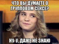 что вы думаете о групповом сексе? ну-у, даже не знаю