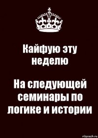 Кайфую эту неделю На следующей семинары по логике и истории