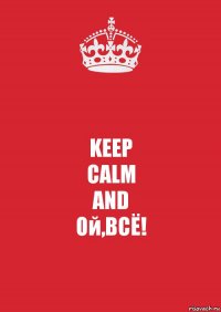 KEEP
CALM
AND
Ой,ВСЁ!