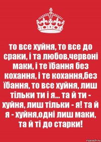 то все хуйня, то все до сраки, і та любов,червоні маки, і те їбання без кохання, і те кохання,без їбання, то все хуйня, лиш тільки ти і я... та й ти - хуйня, лиш тільки - я! та й я - хуйня,одні лиш маки, та й ті до старки!