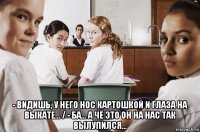  - видишь, у него нос картошкой и глаза на выкате... / - ба... а чё это он на нас так вылупился...