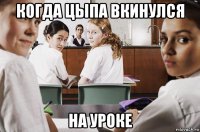 когда цыпа вкинулся на уроке