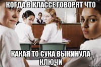 когда в классе говорят что какая то сука выкинула ключи