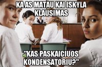 ka as matau kai iskyla klausimas "kas paskaiciuos kondensatoriu?"