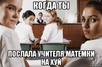 когда ты послала учителя матемки на хуй