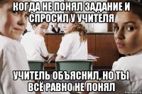 когда не понял задание и спросил у учителя учитель объяснил, но ты всё равно не понял