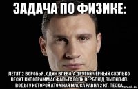 задача по физике: летят 2 воробья , один влево, а другой чёрный.сколько весит килограмм асфальта,если верблюд выпил 4л. воды у которой атомная масса равна 2 кг. песка.