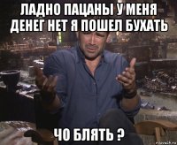 ладно пацаны у меня денег нет я пошел бухать чо блять ?