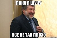 пока я шучу все не так плохо