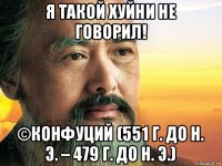 я такой хуйни не говорил! ©конфуций (551 г. до н. э. – 479 г. до н. э.)