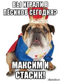 вы играли в пёсиков сегодня? максим и стасик!