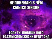 не понемаю в чём смысл жизни если ты любишь кого то,смыслом жизни будет она