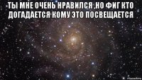 ты мне очень нравился ,но фиг кто догадается кому это посвещается 