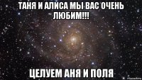 таня и алиса мы вас очень любим!!! целуем аня и поля