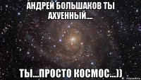 андрей большаков ты ахуенный.... ты...просто космос...))