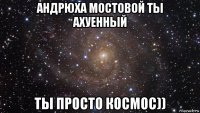 андрюха мостовой ты ахуенный ты просто космос))