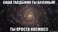 саша талдыкин ты ахуенный! ты просто космос))