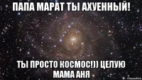 папа марат ты ахуенный! ты просто космос!)) целую мама аня