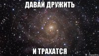 давай дружить и трахатся