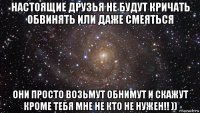 настоящие друзья не будут кричать обвинять или даже смеяться они просто возьмут обнимут и скажут кроме тебя мне не кто не нужен!! ))