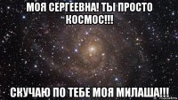 моя сергеевна! ты просто космос!!! скучаю по тебе моя милаша!!!