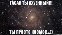 гасан ты ахуенный!!! ты просто космос...))