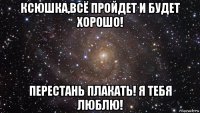 ксюшка,всё пройдет и будет хорошо! перестань плакать! я тебя люблю!