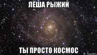 лёша рыжий ты просто космос