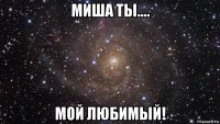 миша ты.... мой любимый!