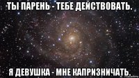 ты парень - тебе действовать. я девушка - мне капризничать.