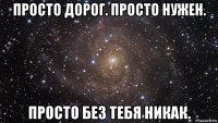 просто дорог. просто нужен. просто без тебя никак.