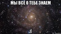 мы все о тебе знаем ;(