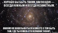 хорошо бы быть таким, как воздух — всегда нужным и всегда незаметным. никому не навязываться и вместе с тем быть там, где ты нужен. это великий талант.