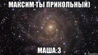 максим ты прикольный) маша:з