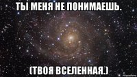 ты меня не понимаешь. (твоя вселенная.)