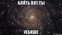 блять вот ты уебише