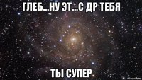 глеб...ну эт...с др тебя ты супер