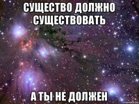 существо должно существовать а ты не должен